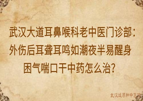 武汉大道耳鼻喉科老中医门诊部：外伤后耳聋耳鸣如潮夜半易醒身困气喘口干中药怎么治？