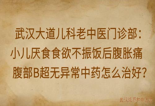 武汉大道儿科老中医门诊部：小儿厌食食欲不振饭后腹胀痛腹部B超无异常中药怎么治好？